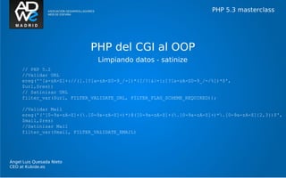 PHP 5.3 masterclass




                            PHP del CGI al OOP
                               Limpiando datos - satinize
     // PHP 5.2
     //Validar URL
     ereg('^[a-zA-Z]+://([.]?[a-zA-Z0-9_/-])*([/?|&|=|;]?[a-zA-Z0-9_/-/%])*$',
     $url,$res))
     // Satinizar URL
     filter_var($url, FILTER_VALIDATE_URL, FILTER_FLAG_SCHEME_REQUIRED));

     //Validar Mail
     ereg('(^[0-9a-zA-Z]+(.[0-9a-zA-Z]+)*)@([0-9a-zA-Z]+(.[0-9a-zA-Z]+)*.[0-9a-zA-Z]{2,3})$',
     $mail,$res)
     //Satinizar Mail
     filter_var($mail, FILTER_VALIDATE_EMAIL)




Ángel Luis Quesada Nieto
CEO at Kubide.es
 