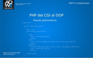 PHP 5.3 masterclass




                                   PHP del CGI al OOP
                                       Pseudo polimorfismo
                           class poli
                           {
                             public function suma()
                             {
                                $ret = 0;
                                switch(func_num_args())
                                {
                                  case 1 :
                                     $ret = func_get_arg(1);
                                     break;
                                  case 2 :
                                     $ret = $this->suma2(func_get_arg(1),func_get_arg(2));
                                     break;
                                  default :
                                     foreach(func_get_arg() as $a) $ret+= is_numeric($a)?$a:0;
                                     $ret = func_get_arg(1);
                                     Break;
                                  }
Ángel Luis Quesada Nieto
                                return $ret;
CEO at Kubide.es
                             }
                           }
 