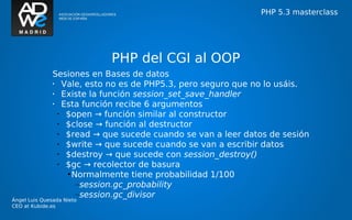 PHP 5.3 masterclass




                            PHP del CGI al OOP
               Sesiones en Bases de datos
               •   Vale, esto no es de PHP5.3, pero seguro que no lo usáis.
               •   Existe la función session_set_save_handler
               •   Esta función recibe 6 argumentos
                 •  $open → función similar al constructor
                 •  $close → función al destructor
                 •  $read → que sucede cuando se van a leer datos de sesión
                 •  $write → que sucede cuando se van a escribir datos
                 •  $destroy → que sucede con session_destroy()
                 •  $gc → recolector de basura
                    • Normalmente tiene probabilidad 1/100
                       –session.gc_probability
                       –session.gc_divisor
Ángel Luis Quesada Nieto
CEO at Kubide.es
 