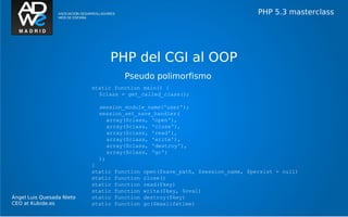 PHP 5.3 masterclass




                                PHP del CGI al OOP
                                       Pseudo polimorfismo
                           static function main() {
                             $class = get_called_class();

                             session_module_name('user');
                             session_set_save_handler(
                                array($class, 'open'),
                                array($class, 'close'),
                                array($class, 'read'),
                                array($class, 'write'),
                                array($class, 'destroy'),
                                array($class, 'gc')
                             );
                           }
                           static   function   open($save_path, $session_name, $persist = null)
                           static   function   close()
                           static   function   read($key)
                           static   function   write($key, $oval)
Ángel Luis Quesada Nieto   static   function   destroy($key)
CEO at Kubide.es           static   function   gc($maxlifetime)
 