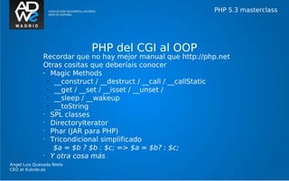 PHP 5.3 masterclass




                            PHP del CGI al OOP
               Recordar que no hay mejor manual que http://php.net
               Otras cositas que deberíais conocer
               •    Magic Methods
                 •   __construct / __destruct / __call / __callStatic
                 •   __get / __set / __isset / __unset /
                 •   __sleep / __wakeup
                 •   __toString
               •
                    SPL classes
               •
                    DirectoryIterator
               •
                    Phar (JAR para PHP)
               •
                    Tricondicional simplificado
                   •
                     $a = $b ? $b : $c; => $a = $b? : $c;
               •
                    Y otra cosa más
Ángel Luis Quesada Nieto
CEO at Kubide.es
 