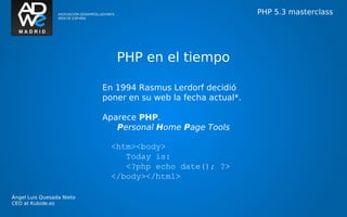 PHP 5.3 masterclass




                              PHP en el tiempo

                           En 1994 Rasmus Lerdorf decidió
                           poner en su web la fecha actual*.

                           Aparece PHP.
                              Personal Home Page Tools

                             <htm><body>
                                Today is:
                                <?php echo date(); ?>
                             </body></html>

Ángel Luis Quesada Nieto
CEO at Kubide.es
 