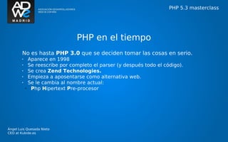 PHP 5.3 masterclass




                                 PHP en el tiempo
        No es hasta PHP 3.0 que se deciden tomar las cosas en serio.
        •     Aparece en 1998
        •     Se reescribe por completo el parser (y después todo el código).
        •     Se crea Zend Technologies.
        •     Empieza a aposentarse como alternativa web.
        •     Se le cambia al nombre actual:
            •  Php Hipertext Pre-procesor




Ángel Luis Quesada Nieto
CEO at Kubide.es
 