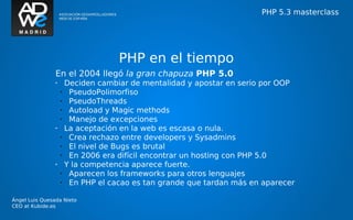 PHP 5.3 masterclass




                                     PHP en el tiempo
                En el 2004 llegó la gran chapuza PHP 5.0
                •       Deciden cambiar de mentalidad y apostar en serio por OOP
                    •    PseudoPolimorfiso
                    •    PseudoThreads
                    •    Autoload y Magic methods
                    •    Manejo de excepciones
                •       La aceptación en la web es escasa o nula.
                    •    Crea rechazo entre developers y Sysadmins
                    •    El nivel de Bugs es brutal
                    •    En 2006 era difícil encontrar un hosting con PHP 5.0
                •       Y la competencia aparece fuerte.
                    •    Aparecen los frameworks para otros lenguajes
                    •    En PHP el cacao es tan grande que tardan más en aparecer

Ángel Luis Quesada Nieto
CEO at Kubide.es
 
