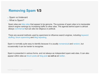 Removing Spam 1/3
● Spam vs Irrelevant
● What is Spam?
Spam sites are fake sites that appear to be genuine. The purpose of spam sites is to manipulate
search engine rankings by increasing traffic to other sites. The agenda behind spam is almost
always commercial but can also be religious or political.
There are several methods used by spammers to influence search engines, including keyword
stuffing, forum spamming and blog reposting.
Spam is normally quite easy to identify because it is usually nonsensical and random, but
occasionally it can be harder to recognise.
Spam is presented in various forms, and not always as independent spam web sites. It can also
appear within sites as forum posts or blog post as well as on twitter.
© 2013 Brandwatch | www.brandwatch.com
 