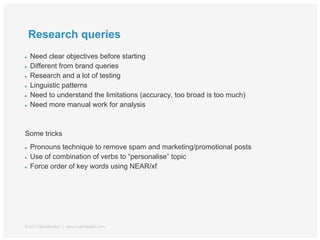 Research queries
● Need clear objectives before starting
● Different from brand queries
● Research and a lot of testing
● Linguistic patterns
● Need to understand the limitations (accuracy, too broad is too much)
● Need more manual work for analysis
Some tricks
● Pronouns technique to remove spam and marketing/promotional posts
● Use of combination of verbs to “personalise” topic
● Force order of key words using NEAR/xf
© 2013 Brandwatch | www.brandwatch.com
 