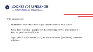 • Montrez vos résultats : n’hésitez pas à mentionner des KPIs chiffrés
• Créez de la confiance : quel process d’onboarding pour vos anciens clients ?
Quel support lors de difficultés ?
• Soyez prêts à expérimenter (POC) pour construire vos (premières) références
asiatiques
3 SOIGNEZ VOS REFERENCES
…. Internationales et régionales
Quelques conseils
 