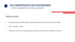 4 DE L’IMPORTANCE DES PARTENAIRES
…. Pour comprendre et accéder au marché
• De l’importance d’identifier le bon partenaire, en fonction de vos cibles
• B2C vs. B2B vs. B2G
• Prévoyez environ 3 voyages par an pour entretenir les relations sur site
Quelques conseils
 