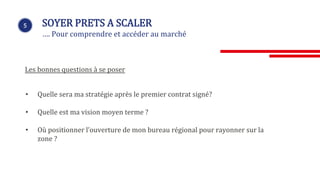 5 SOYER PRETS A SCALER
…. Pour comprendre et accéder au marché
Les bonnes questions à se poser
• Quelle sera ma stratégie après le premier contrat signé?
• Quelle est ma vision moyen terme ?
• Où positionner l’ouverture de mon bureau régional pour rayonner sur la
zone ?
 