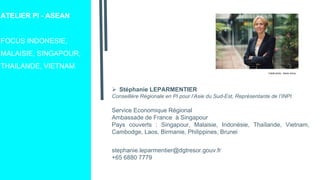 ATELIER PI - ASEAN
FOCUS INDONESIE,
MALAISIE, SINGAPOUR,
THAILANDE, VIETNAM
 Stéphanie LEPARMENTIER
Conseillère Régionale en PI pour l’Asie du Sud-Est, Représentante de l’INPI
Service Economique Régional
Ambassade de France à Singapour
Pays couverts : Singapour, Malaisie, Indonésie, Thaïlande, Vietnam,
Cambodge, Laos, Birmanie, Philippines, Brunei
stephanie.leparmentier@dgtresor.gouv.fr
+65 6880 7779
Crédit photo : Alexis Anice
 