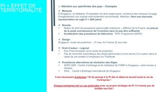 PI = EFFET DE
TERRITORIALITÉ
 Attention aux spécificités des pays – Exemples
 Marques
À Singapour, en Malaisie. D’inspiration de droit anglo-saxon, existence des marques d’usage.
Enregistrement non imposé mais fortement recommandé. Attention, faire une mauvaise
représentation du sigle ® = délit pénal
 Brevets
 Notion de droit de possession personnelle antérieure – différent de la France. La preuve
de la seule connaissance de l’invention peut ne pas être suffisante
 Accélération des procédures de délivrance : PPH, Programme ASPEC
 Design
Singapour, durée de protection – 15 max. En France 25 ans max
 Droit d’auteur - Logiciel
 Pas d’harmonisation de la durée de protection
 Pas de remontée automatique des droits patrimoniaux d’une œuvre d’un auteur dans le
cadre de son emploi à l’employeur en Thaïlande
 Procédures alternatives de résolution des litiges
 WIPO ADR : Centre d’arbitrage et de médiation de l’OMPI à Singapour, autre bureau à
Genève
 SIAC : Centre d’Arbitrage International de Singapour
Il est nécessaire d’anticiper ! Et de pensez à la PI dès le début et durant toute la vie de
l’entreprise !
Chaque entreprise est un cas particulier avec sa propre stratégie de PI. Il n’existe pas de
modèle tout fait !
 