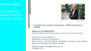 ATELIER PI - ASEAN
FOCUS INDONESIE,
MALAISIE, SINGAPOUR,
THAILANDE, VIETNAM
 N ’oubliez de vous faire accompagner. L’INPI est présent en
ASEAN :
Stéphanie LEPARMENTIER
Conseillère Régionale en PI pour l’Asie du Sud-Est, Représentante de l’INPI
Service Economique Régional
Ambassade de France à Singapour
Pays couverts : Birmanie, Brunei, Cambodge, Indonésie, Laos, Malaisie,
Philippines, Singapour, Thaïlande, Vietnam
stephanie.leparmentier@dgtresor.gouv.fr
+65 6880 7779
Crédit photo : Alexis Anice
 