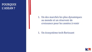 POURQUOI
L’ASEAN ?
1. Un des marchés les plus dynamiques
au monde et un réservoir de
croissance pour les années à venir
1. Un écosystème tech florissant
 