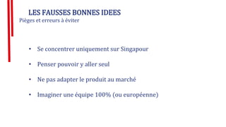 LES FAUSSES BONNES IDEES
Pièges et erreurs à éviter
• Se concentrer uniquement sur Singapour
• Penser pouvoir y aller seul
• Ne pas adapter le produit au marché
• Imaginer une équipe 100% (ou européenne)
 