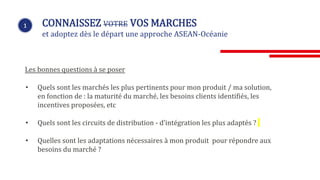 1 CONNAISSEZ VOTRE VOS MARCHES
et adoptez dès le départ une approche ASEAN-Océanie
Les bonnes questions à se poser
• Quels sont les marchés les plus pertinents pour mon produit / ma solution,
en fonction de : la maturité du marché, les besoins clients identifiés, les
incentives proposées, etc
• Quels sont les circuits de distribution - d’intégration les plus adaptés ?
• Quelles sont les adaptations nécessaires à mon produit pour répondre aux
besoins du marché ?
 
