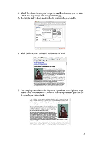 10
4. Check the dimensions of your image are a width of somewhere between
150 & 300 px (ideally) and change accordingly.
5. Horizontal and vertical spacing should be somewhere around 5.
6. Click on Update and view your image on your page.
7. You can play around with the alignment if you have several photos to go
in the same body of text, or if you want something different. (This image
is now aligned to the right.
 