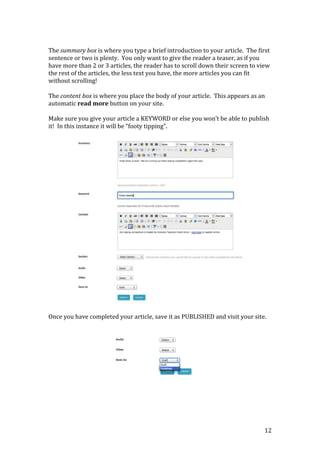 12
The summary box is where you type a brief introduction to your article. The first
sentence or two is plenty. You only want to give the reader a teaser, as if you
have more than 2 or 3 articles, the reader has to scroll down their screen to view
the rest of the articles, the less text you have, the more articles you can fit
without scrolling!
The content box is where you place the body of your article. This appears as an
automatic read more button on your site.
Make sure you give your article a KEYWORD or else you won’t be able to publish
it! In this instance it will be “footy tipping”.
Once you have completed your article, save it as PUBLISHED and visit your site.
 