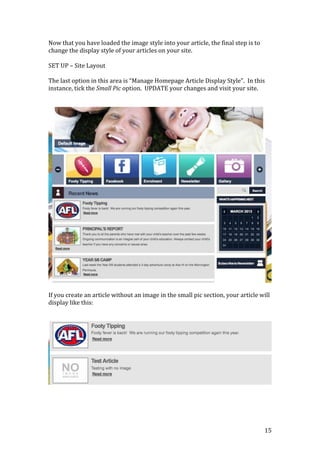 15
Now that you have loaded the image style into your article, the final step is to
change the display style of your articles on your site.
SET UP – Site Layout
The last option in this area is “Manage Homepage Article Display Style”. In this
instance, tick the Small Pic option. UPDATE your changes and visit your site.
If you create an article without an image in the small pic section, your article will
display like this:
 