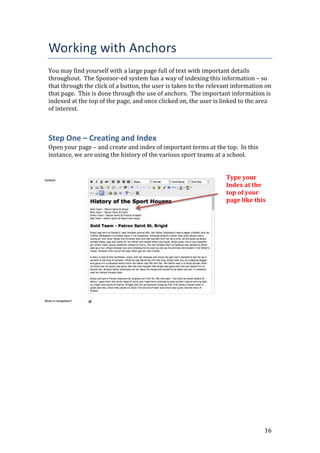 16
Working with Anchors
You may find yourself with a large page full of text with important details
throughout. The Sponsor-ed system has a way of indexing this information – so
that through the click of a button, the user is taken to the relevant information on
that page. This is done through the use of anchors. The important information is
indexed at the top of the page, and once clicked on, the user is linked to the area
of interest.
Step One – Creating and Index
Open your page – and create and index of important terms at the top. In this
instance, we are using the history of the various sport teams at a school.
Type your
Index at the
top of your
page like this
 