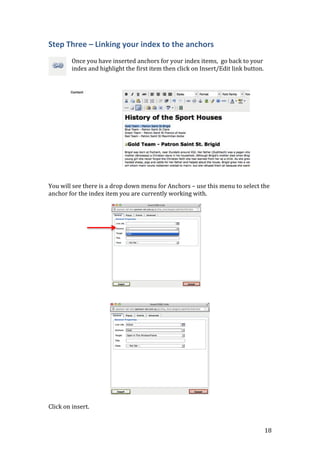 18
Step Three – Linking your index to the anchors
Once you have inserted anchors for your index items, go back to your
index and highlight the first item then click on Insert/Edit link button.
You will see there is a drop down menu for Anchors – use this menu to select the
anchor for the index item you are currently working with.
Click on insert.
 