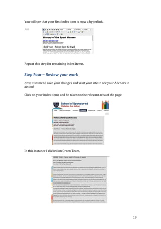 19
You will see that your first index item is now a hyperlink.
Repeat this step for remaining index items.
Step Four – Review your work
Now it’s time to save your changes and visit your site to see your Anchors in
action!
Click on your index items and be taken to the relevant area of the page!
In this instance I clicked on Green Team.
 
