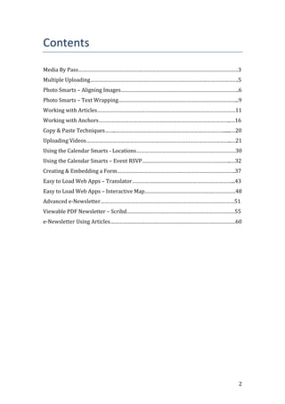 2
Contents
Media By Pass…………………………………………………………………………………………………3
Multiple Uploading………………………………………………………………………………………….5
Photo Smarts – Aligning Images……………………………………………………………………….6
Photo Smarts – Text Wrapping………………………………………………………………………...9
Working with Articles……………………………………………………………………………………11
Working with Anchors………………………………………………………………………………..…16
Copy & Paste Techniques……..…………………………………………………………………......…20
Uploading Videos………………………………………………………………………………………..…21
Using the Calendar Smarts - Locations……………………………………………………………30
Using the Calendar Smarts – Event RSVP……………………………………………………..…32
Creating & Embedding a Form……………………………………………………………………….37
Easy to Load Web Apps – Translator……………………………………………………………...43
Easy to Load Web Apps – Interactive Map………………………………………………………48
Advanced e-Newsletter…………………………………………………………………………………51
Viewable PDF Newsletter – Scribd…………………………………………………………………55
e-Newsletter Using Articles……………………………………………………………………………60
 