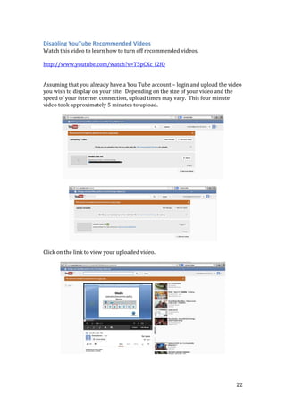 22
Disabling YouTube Recommended Videos
Watch this video to learn how to turn off recommended videos.
http://www.youtube.com/watch?v=T5pCXc_I2fQ
Assuming that you already have a You Tube account – login and upload the video
you wish to display on your site. Depending on the size of your video and the
speed of your internet connection, upload times may vary. This four minute
video took approximately 5 minutes to upload.
Click on the link to view your uploaded video.
 