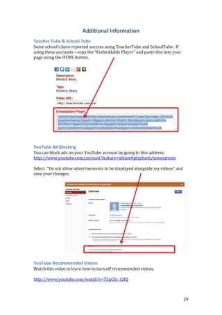 29
Additional Information
Teacher Tube & School Tube
Some school’s have reported success using TeacherTube and SchoolTube. If
using these accounts – copy the “Embeddable Player” and paste this into your
page using the HTML button.
YouTube Ad Blocking
You can block ads on your YouTube account by going to this address:
http://www.youtube.com/account?feature=mhum#playback/annotations
Select “Do not allow advertisements to be displayed alongside my videos” and
save your changes.
YouTube Recommended Videos
Watch this video to learn how to turn off recommended videos.
http://www.youtube.com/watch?v=T5pCXc_I2fQ
 
