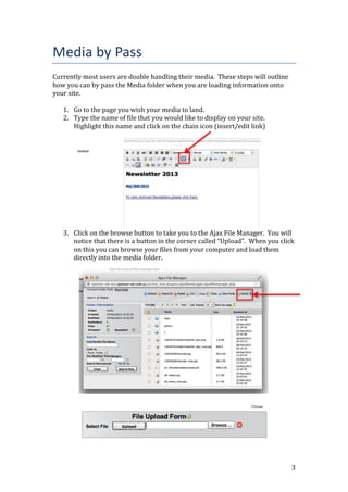 3
Media by Pass
Currently most users are double handling their media. These steps will outline
how you can by pass the Media folder when you are loading information onto
your site.
1. Go to the page you wish your media to land.
2. Type the name of file that you would like to display on your site.
Highlight this name and click on the chain icon (insert/edit link)
3. Click on the browse button to take you to the Ajax File Manager. You will
notice that there is a button in the corner called “Upload”. When you click
on this you can browse your files from your computer and load them
directly into the media folder.
 