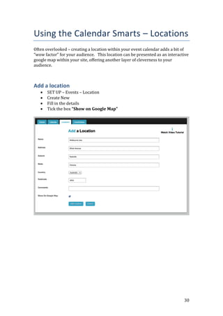 30
Using the Calendar Smarts – Locations
Often overlooked – creating a location within your event calendar adds a bit of
“wow factor” for your audience. This location can be presented as an interactive
google map within your site, offering another layer of cleverness to your
audience.
Add a location
 SET UP – Events – Location
 Create New
 Fill in the details
 Tick the box “Show on Google Map”
 