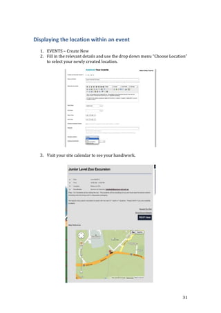 31
Displaying the location within an event
1. EVENTS – Create New
2. Fill in the relevant details and use the drop down menu “Choose Location”
to select your newly created location.
3. Visit your site calendar to see your handiwork.
 