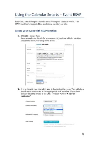 32
Using the Calendar Smarts – Event RSVP
Your Gen 2 site allows you to create an RSVP for your calendar events. The
RSVPs can then be exported to a .csv for use outside your site.
Create your event with RSVP function
1. EVENTS – Create New
Enter the relevant details for your event – if you have added a location,
choose this from your drop down menu.
2. It is preferable that you select a co-ordinator for the event. This will allow
enquiries to be directed to the appropriate staff member. If you don’t
already have the details in the CMS – you can “Create A New Co-
ordinator”
 