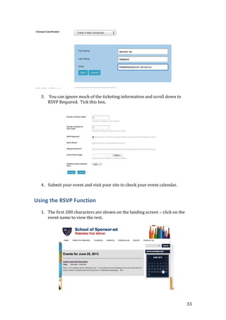 33
3. You can ignore much of the ticketing information and scroll down to
RSVP Required. Tick this box.
4. Submit your event and visit your site to check your event calendar.
Using the RSVP Function
1. The first 200 characters are shown on the landing screen – click on the
event name to view the rest.
 