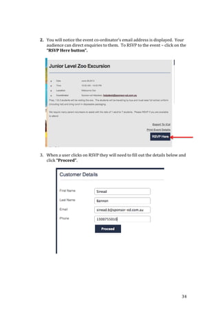 34
2. You will notice the event co-ordinator’s email address is displayed. Your
audience can direct enquiries to them. To RSVP to the event – click on the
“RSVP Here button”.
3. When a user clicks on RSVP they will need to fill out the details below and
click “Proceed”.
 