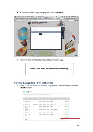 35
4. A “Booking Details” page will pop up – click on submit.
5. They will then get the following confirmation message:
Viewing & Exporting RSVP in the CMS
1. EVENTS – scroll down to the event in question. In Attendees you will see
a bold number.
 
