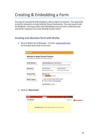 37
Creating & Embedding a Form
You may be inundated with telephone calls to report an absence. You may need
to ask for volunteers to help with the Parent Association. You may want to ask
for feedback. Creating a form and embedding it on your site is relatively easy
and all the responses can come directly to your inbox!
Creating and absentee form with Wufoo
1. We use Wufoo Form Manager – it’s free! www.wufoo.com
Go to wufoo and create an account.
2. Click on “New Form”
 