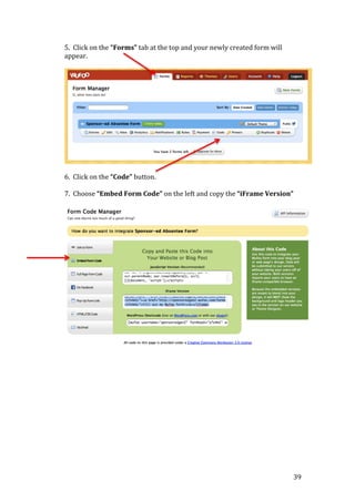 39
5. Click on the “Forms” tab at the top and your newly created form will
appear.
6. Click on the “Code” button.
7. Choose “Embed Form Code” on the left and copy the “iFrame Version”
 