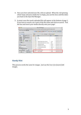 4
4. Once you have selected your file, click on upload. When the red spinning
wheel stops and your media bar is empty, you can hit close and this takes
you back to the Ajax File Manager.
5. In most cases the newly uploaded file will appear at the bottom of page 1.
If you have to search, use a part of the file name and click on search. Tick
the box and insert your media directly onto your page!
Handy Hint
This process works the same for images. Just use the tree icon (insert/edit
image).
 