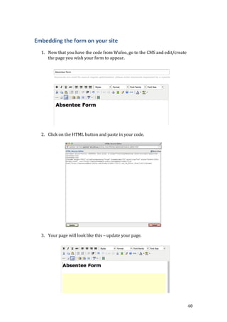 40
Embedding the form on your site
1. Now that you have the code from Wufoo, go to the CMS and edit/create
the page you wish your form to appear.
2. Click on the HTML button and paste in your code.
3. Your page will look like this – update your page.
 
