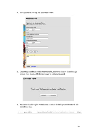 41
4. Visit your site and try out your new form!
5. Once the parent has completed the form, they will receive this message
screen (you can modify the message to suit your needs).
6. As administrator – you will receive an email instantly when the form has
been filled out.
 