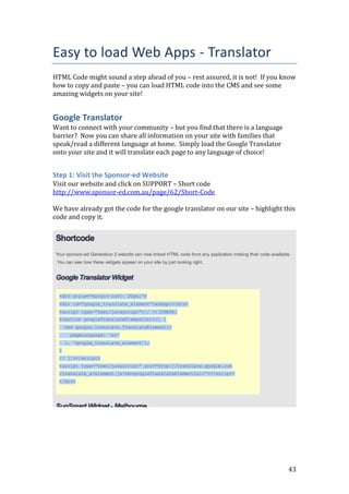 43
Easy to load Web Apps - Translator
HTML Code might sound a step ahead of you – rest assured, it is not! If you know
how to copy and paste – you can load HTML code into the CMS and see some
amazing widgets on your site!
Google Translator
Want to connect with your community – but you find that there is a language
barrier? Now you can share all information on your site with families that
speak/read a different language at home. Simply load the Google Translator
onto your site and it will translate each page to any language of choice!
Step 1: Visit the Sponsor-ed Website
Visit our website and click on SUPPORT – Short code
http://www.sponsor-ed.com.au/page/62/Short-Code
We have already got the code for the google translator on our site – highlight this
code and copy it.
 