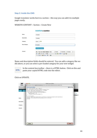 44
Step 2: Inside the CMS
Google translator works best in a section – this way you can add it to multiple
pages easily.
WEBSITE CONTENT – Section – Create New
Name and description fields should be entered. You can add a category like we
did above, or you can select a pre-loaded category for your new widget.
In the content box toolbar – there is a HTML button. Click on this and
paste your copied HTML code into the editor.
Click on UPDATE.
 