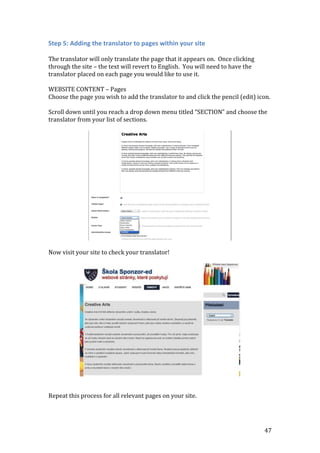 47
Step 5: Adding the translator to pages within your site
The translator will only translate the page that it appears on. Once clicking
through the site – the text will revert to English. You will need to have the
translator placed on each page you would like to use it.
WEBSITE CONTENT – Pages
Choose the page you wish to add the translator to and click the pencil (edit) icon.
Scroll down until you reach a drop down menu titled “SECTION” and choose the
translator from your list of sections.
Now visit your site to check your translator!
Repeat this process for all relevant pages on your site.
 