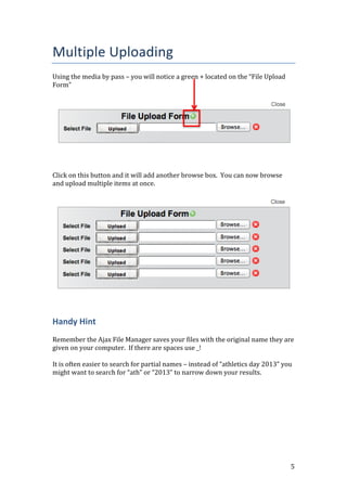 5
Multiple Uploading
Using the media by pass – you will notice a green + located on the “File Upload
Form”
Click on this button and it will add another browse box. You can now browse
and upload multiple items at once.
Handy Hint
Remember the Ajax File Manager saves your files with the original name they are
given on your computer. If there are spaces use _!
It is often easier to search for partial names – instead of “athletics day 2013” you
might want to search for “ath” or “2013” to narrow down your results.
 