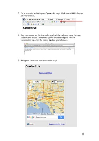 50
5. Go to your site and edit your Contact Us page. Click on the HTML button
on your toolbar.
6. Pop your cursor on the line underneath all the code and paste the new
code in (this allows the map to appear underneath your contact
information typed on the page). Update your changes.
7. Visit your site to use your interactive map!
 