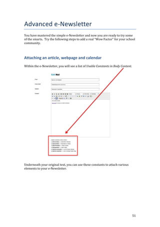 51
Advanced e-Newsletter
You have mastered the simple e-Newsletter and now you are ready to try some
of the smarts. Try the following steps to add a real “Wow Factor” for your school
community.
Attaching an article, webpage and calendar
Within the e-Newsletter, you will see a list of Usable Constants in Body Content.
Underneath your original text, you can use these constants to attach various
elements to your e-Newsletter.
 