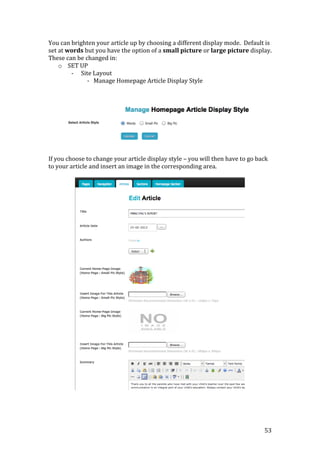 53
You can brighten your article up by choosing a different display mode. Default is
set at words but you have the option of a small picture or large picture display.
These can be changed in:
o SET UP
- Site Layout
- Manage Homepage Article Display Style
If you choose to change your article display style – you will then have to go back
to your article and insert an image in the corresponding area.
 