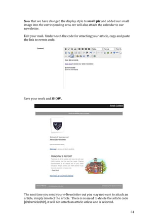 54
Now that we have changed the display style to small pic and added our small
image into the corresponding area, we will also attach the calendar to our
newsletter.
Edit your mail. Underneath the code for attaching your article, copy and paste
the link to events code.
Save your work and SHOW.
The next time you send your e-Newsletter out you may not want to attach an
article, simply deselect the article. There is no need to delete the article code
[@@article@@], it will not attach an article unless one is selected.
 