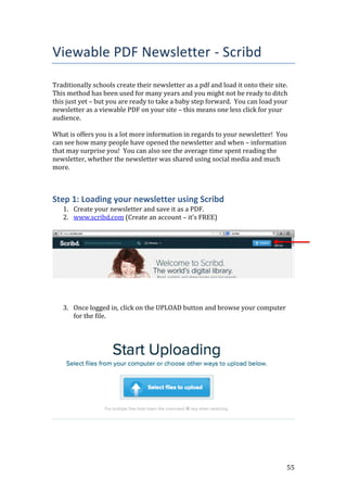 55
Viewable PDF Newsletter - Scribd
Traditionally schools create their newsletter as a pdf and load it onto their site.
This method has been used for many years and you might not be ready to ditch
this just yet – but you are ready to take a baby step forward. You can load your
newsletter as a viewable PDF on your site – this means one less click for your
audience.
What is offers you is a lot more information in regards to your newsletter! You
can see how many people have opened the newsletter and when – information
that may surprise you! You can also see the average time spent reading the
newsletter, whether the newsletter was shared using social media and much
more.
Step 1: Loading your newsletter using Scribd
1. Create your newsletter and save it as a PDF.
2. www.scribd.com (Create an account – it’s FREE)
3. Once logged in, click on the UPLOAD button and browse your computer
for the file.
 