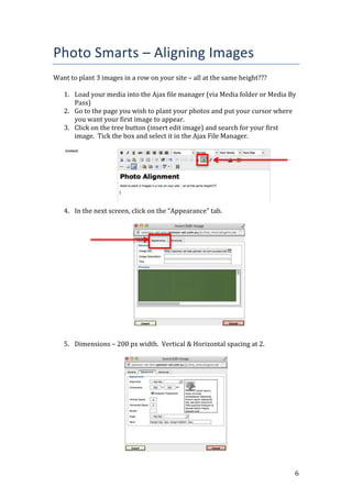 6
Photo Smarts – Aligning Images
Want to plant 3 images in a row on your site – all at the same height???
1. Load your media into the Ajax file manager (via Media folder or Media By
Pass)
2. Go to the page you wish to plant your photos and put your cursor where
you want your first image to appear.
3. Click on the tree button (insert edit image) and search for your first
image. Tick the box and select it in the Ajax File Manager.
4. In the next screen, click on the “Appearance” tab.
5. Dimensions – 200 px width. Vertical & Horizontal spacing at 2.
 